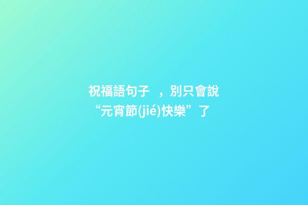 祝福語句子，別只會說“元宵節(jié)快樂”了